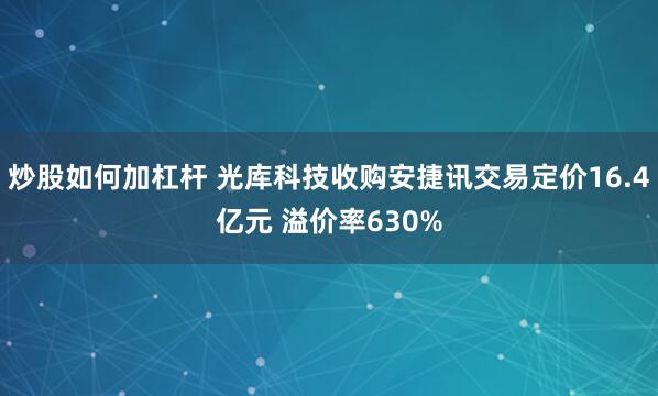 炒股如何加杠杆 光库科技收购安捷讯交易定价16.4亿元 溢价率630%