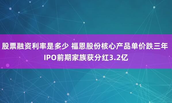 股票融资利率是多少 福恩股份核心产品单价跌三年 IPO前期家族获分红3.2亿