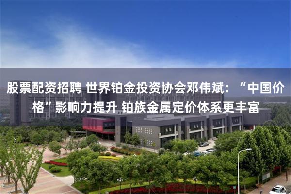 股票配资招聘 世界铂金投资协会邓伟斌:“中国价格”影响力提升 铂族金属定价体系更丰富