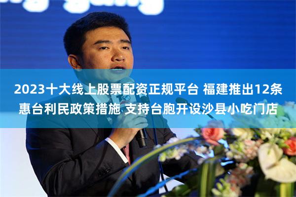 2023十大线上股票配资正规平台 福建推出12条惠台利民政策措施 支持台胞开设沙县小吃门店