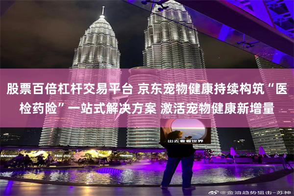 股票百倍杠杆交易平台 京东宠物健康持续构筑“医检药险”一站式解决方案 激活宠物健康新增量