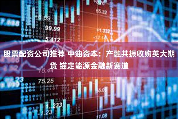 股票配资公司推荐 中油资本:产融共振收购英大期货 锚定能源金融新赛道