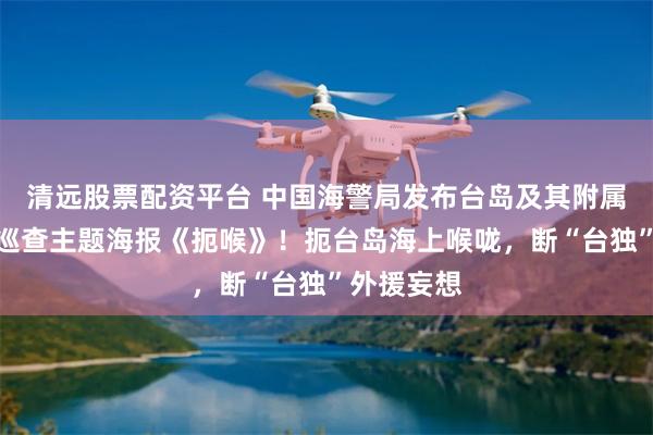 清远股票配资平台 中国海警局发布台岛及其附属岛屿执法巡查主题海报《扼喉》！扼台岛海上喉咙，断“台独”外援妄想