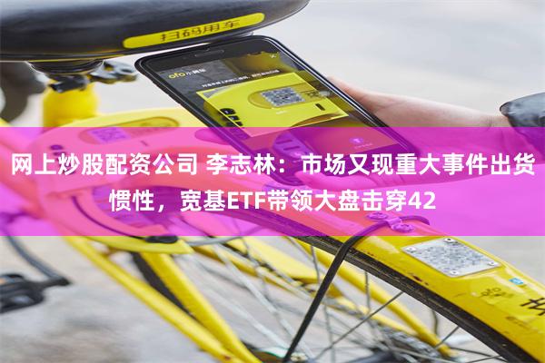 网上炒股配资公司 李志林：市场又现重大事件出货惯性，宽基ETF带领大盘击穿42