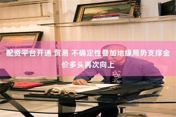 配资平台开通 贸易 不确定性叠加地缘局势支撑金价多头再次向上