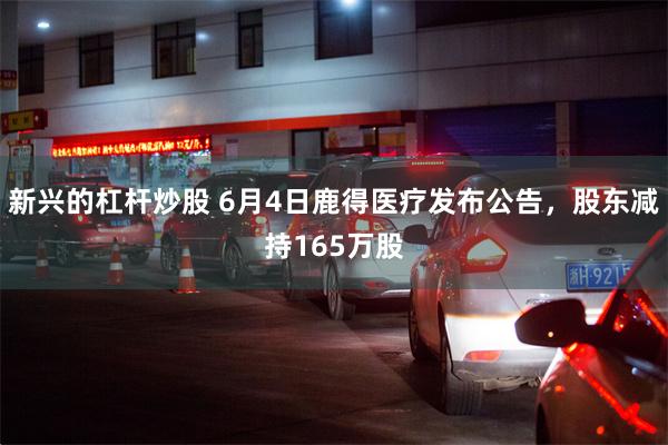 新兴的杠杆炒股 6月4日鹿得医疗发布公告，股东减持165万股