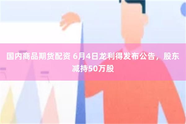 国内商品期货配资 6月4日龙利得发布公告，股东减持50万股