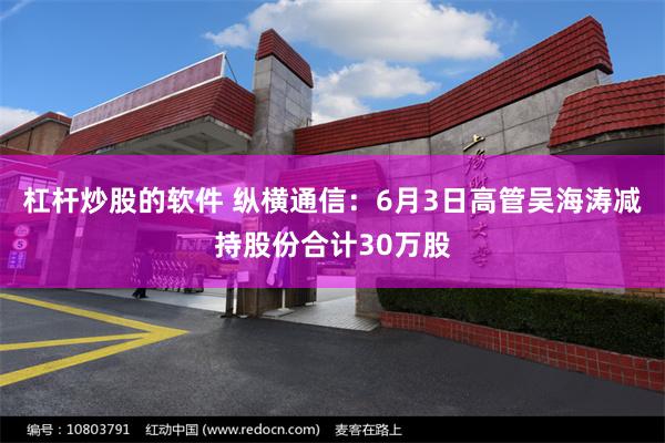 杠杆炒股的软件 纵横通信：6月3日高管吴海涛减持股份合计30万股