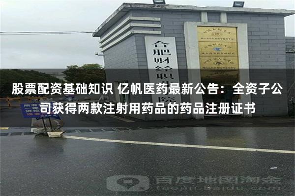 股票配资基础知识 亿帆医药最新公告：全资子公司获得两款注射用药品的药品注册证书