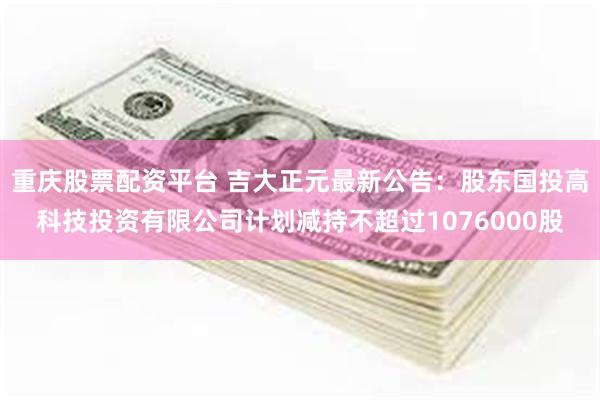 重庆股票配资平台 吉大正元最新公告：股东国投高科技投资有限公司计划减持不超过1076000股