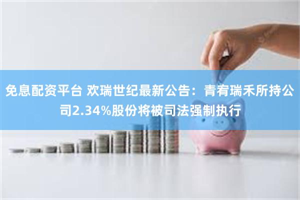 免息配资平台 欢瑞世纪最新公告：青宥瑞禾所持公司2.34%股份将被司法强制执行