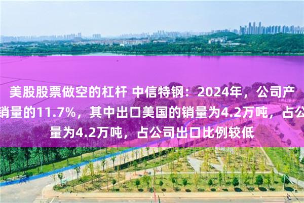 美股股票做空的杠杆 中信特钢：2024年，公司产品出口销量占总销量的11.7%，其中出口美国的销量为4.2万吨，占公司出口比例较低