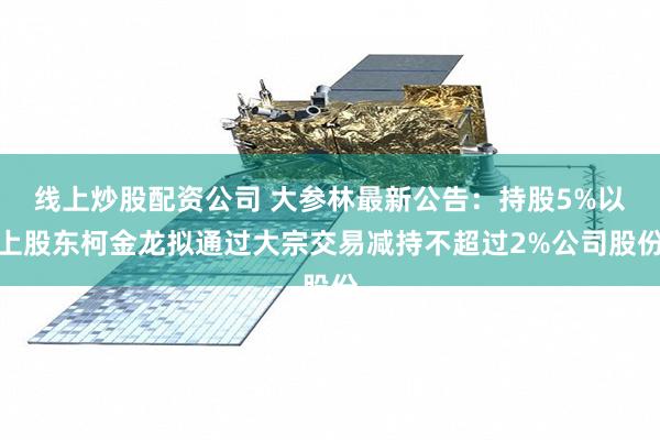 线上炒股配资公司 大参林最新公告：持股5%以上股东柯金龙拟通过大宗交易减持不超过2%公司股份