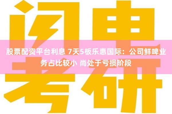 股票配资平台利息 7天5板乐惠国际：公司鲜啤业务占比较小 尚处于亏损阶段