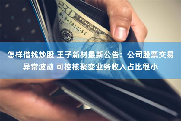 怎样借钱炒股 王子新材最新公告:公司股票交易异常波动 可控核聚变业务收入占比很小