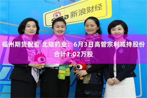 福州期货配资 北陆药业：6月3日高管宗利减持股份合计1.02万股