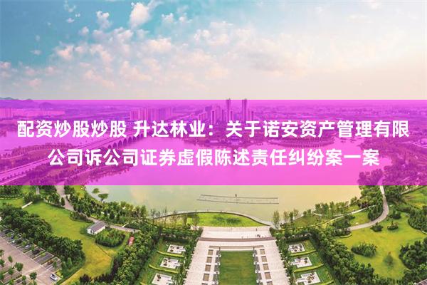 配资炒股炒股 升达林业：关于诺安资产管理有限公司诉公司证券虚假陈述责任纠纷案一案