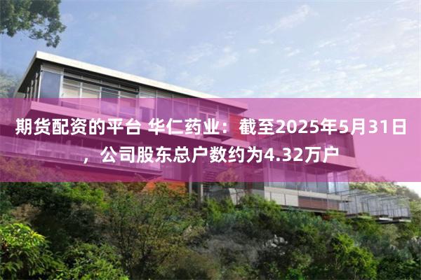 期货配资的平台 华仁药业：截至2025年5月31日，公司股东总户数约为4.32万户