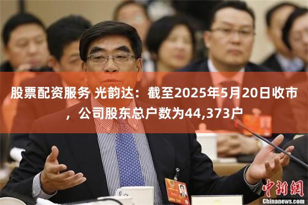 股票配资服务 光韵达：截至2025年5月20日收市，公司股东总户数为44,373户