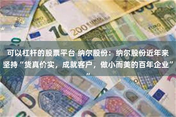 可以杠杆的股票平台 纳尔股份：纳尔股份近年来坚持“货真价实，成就客户，做小而美的百年企业”