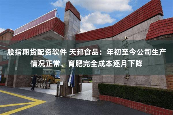 股指期货配资软件 天邦食品：年初至今公司生产情况正常、育肥完全成本逐月下降