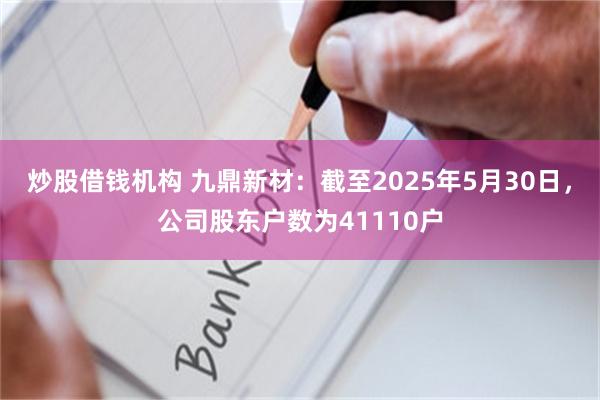 炒股借钱机构 九鼎新材：截至2025年5月30日，公司股东户数为41110户