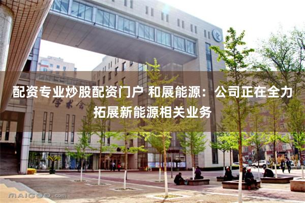 配资专业炒股配资门户 和展能源：公司正在全力拓展新能源相关业务