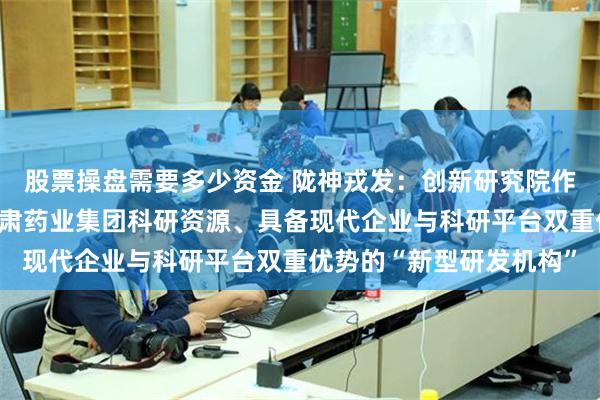 股票操盘需要多少资金 陇神戎发：创新研究院作为整合公司控股股东甘肃药业集团科研资源、具备现代企业与科研平台双重优势的“新型研发机构”