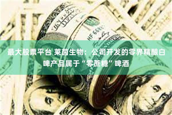 最大股票平台 莱茵生物：公司开发的零界精酿白啤产品属于“零蔗糖”啤酒