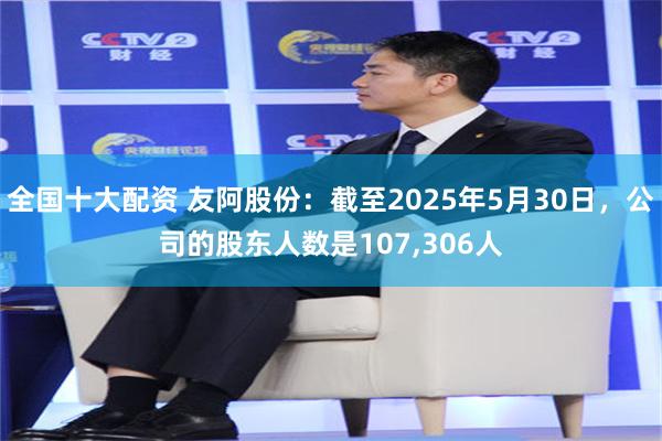 全国十大配资 友阿股份：截至2025年5月30日，公司的股东人数是107,306人