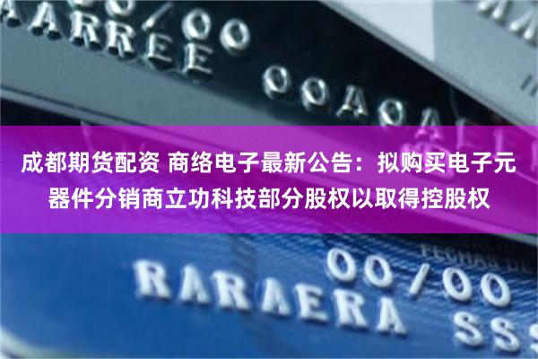 成都期货配资 商络电子最新公告：拟购买电子元器件分销商立功科技部分股权以取得控股权