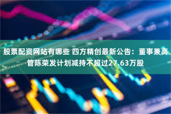 股票配资网站有哪些 四方精创最新公告：董事兼高管陈荣发计划减持不超过27.63万股