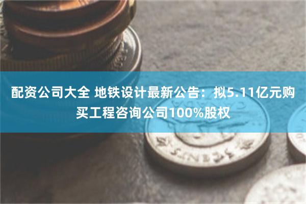 配资公司大全 地铁设计最新公告：拟5.11亿元购买工程咨询公司100%股权