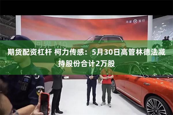 期货配资杠杆 柯力传感：5月30日高管林德法减持股份合计2万股