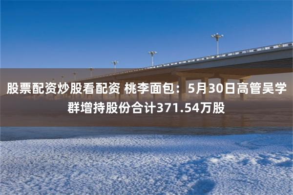 股票配资炒股看配资 桃李面包：5月30日高管吴学群增持股份合计371.54万股