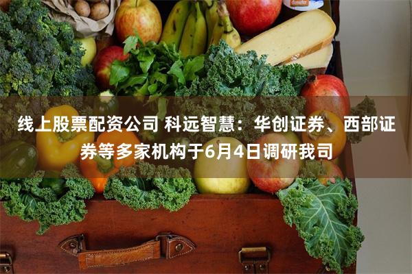 线上股票配资公司 科远智慧：华创证券、西部证券等多家机构于6月4日调研我司