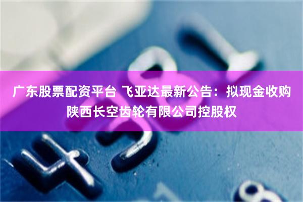 广东股票配资平台 飞亚达最新公告：拟现金收购陕西长空齿轮有限公司控股权