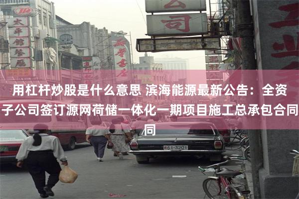 用杠杆炒股是什么意思 滨海能源最新公告:全资子公司签订源网荷储一体化一期项目施工总承包合同