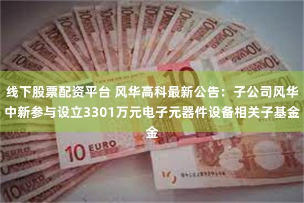 线下股票配资平台 风华高科最新公告：子公司风华中新参与设立3301万元电子元器件设备相关子基金