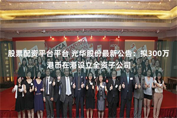 股票配资平台平台 光华股份最新公告：拟300万港币在港设立全资子公司