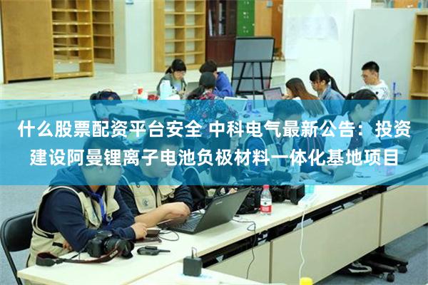 什么股票配资平台安全 中科电气最新公告：投资建设阿曼锂离子电池负极材料一体化基地项目