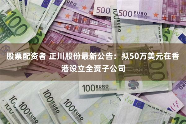 股票配资者 正川股份最新公告：拟50万美元在香港设立全资子公司