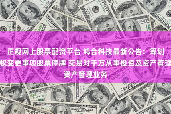 正规网上股票配资平台 鸿合科技最新公告：筹划控制权变更事项股票停牌 交易对手方从事投资及资产管理业务