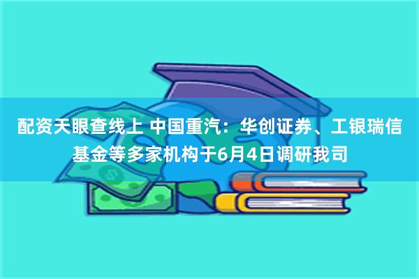 配资天眼查线上 中国重汽：华创证券、工银瑞信基金等多家机构于6月4日调研我司
