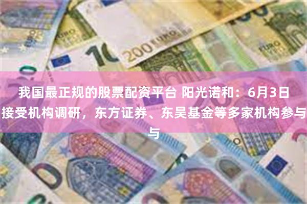 我国最正规的股票配资平台 阳光诺和：6月3日接受机构调研，东方证券、东吴基金等多家机构参与