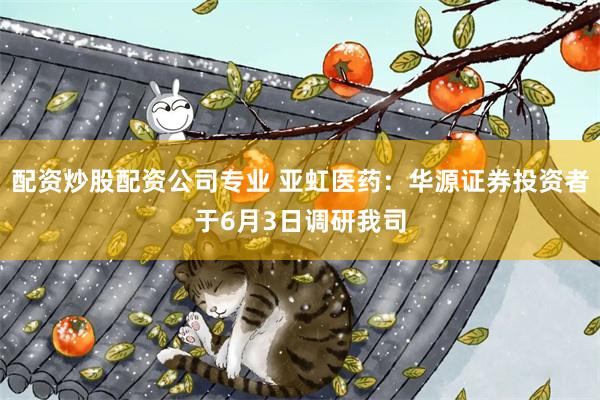 配资炒股配资公司专业 亚虹医药：华源证券投资者于6月3日调研我司