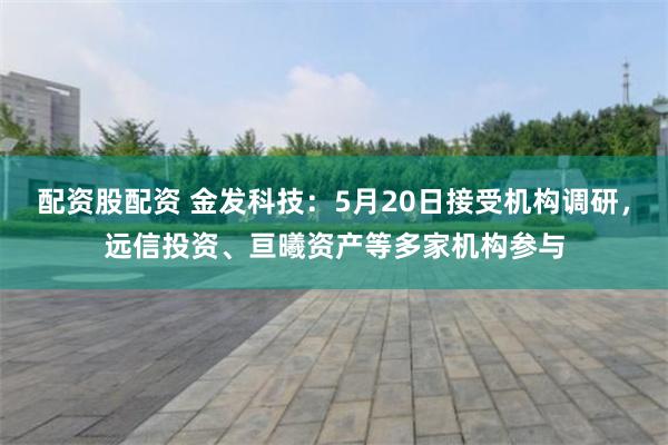 配资股配资 金发科技：5月20日接受机构调研，远信投资、亘曦资产等多家机构参与