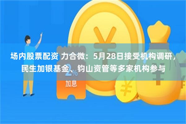 场内股票配资 力合微：5月28日接受机构调研，民生加银基金、钧山资管等多家机构参与