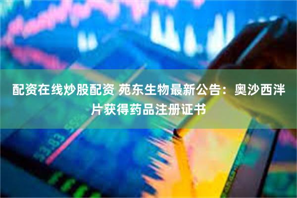 配资在线炒股配资 苑东生物最新公告：奥沙西泮片获得药品注册证书