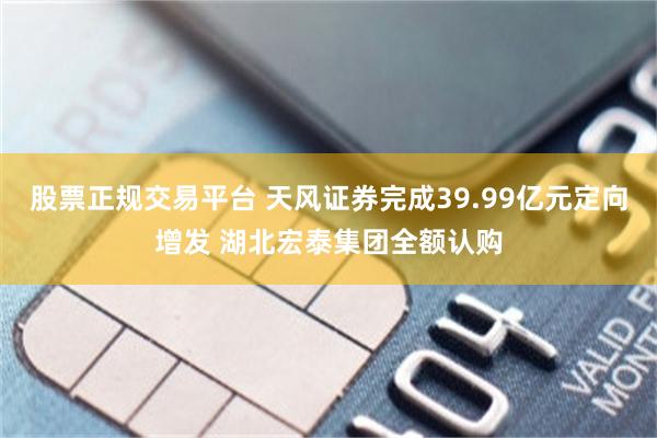 股票正规交易平台 天风证券完成39.99亿元定向增发 湖北宏泰集团全额认购